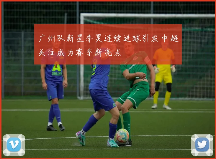 广州队新星李昊连续进球引发中超关注成为赛季新亮点