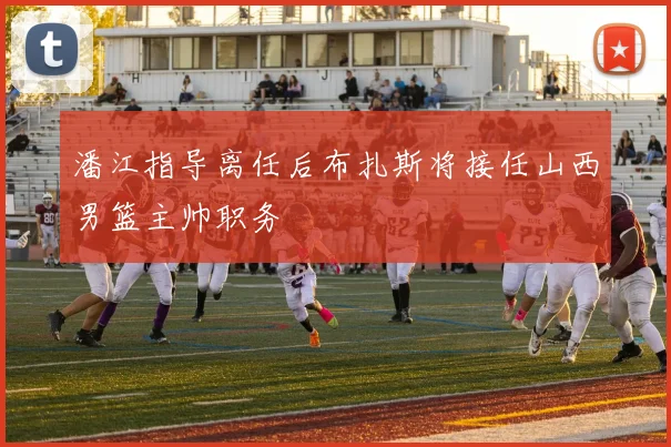 潘江指导离任后布扎斯将接任山西男篮主帅职务