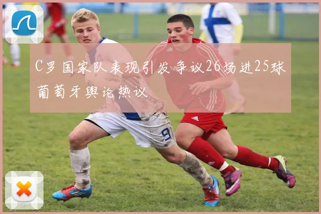 C罗国家队表现引发争议26场进25球葡萄牙舆论热议