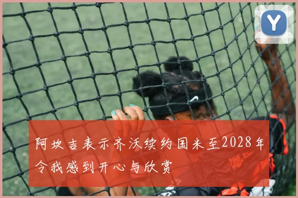 阿坎吉表示齐沃续约国米至2028年令我感到开心与欣赏