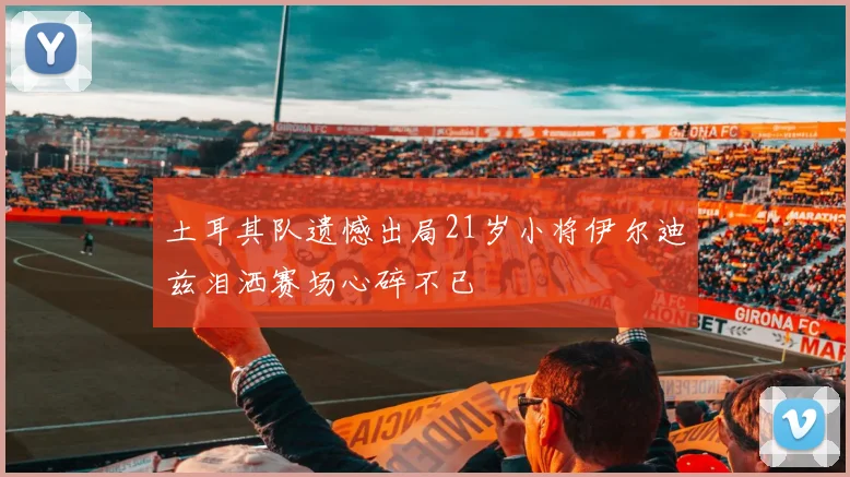 土耳其队遗憾出局21岁小将伊尔迪兹泪洒赛场心碎不已