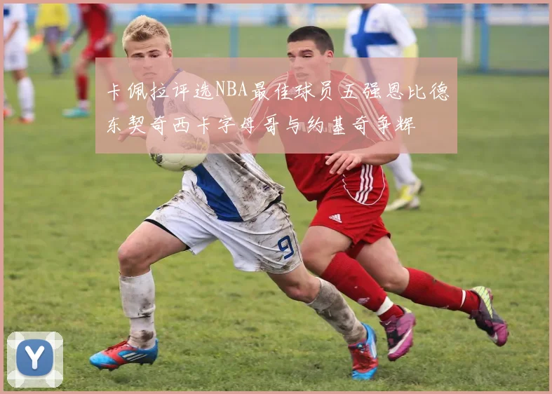 卡佩拉评选NBA最佳球员五强恩比德东契奇西卡字母哥与约基奇争辉