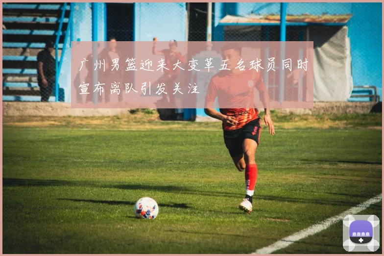 广州男篮迎来大变革五名球员同时宣布离队引发关注