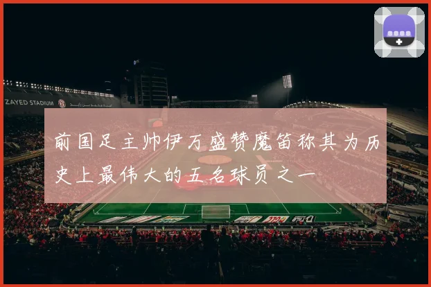 前国足主帅伊万盛赞魔笛称其为历史上最伟大的五名球员之一