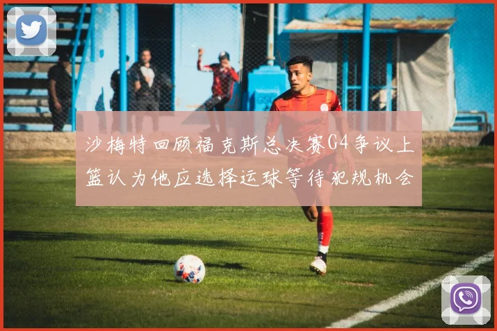 沙梅特回顾福克斯总决赛G4争议上篮认为他应选择运球等待犯规机会