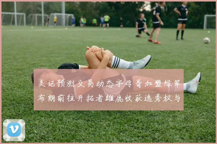 美记预测交易动态字母哥加盟绿军布朗前往开拓者雄鹿收获选秀权与年轻球员