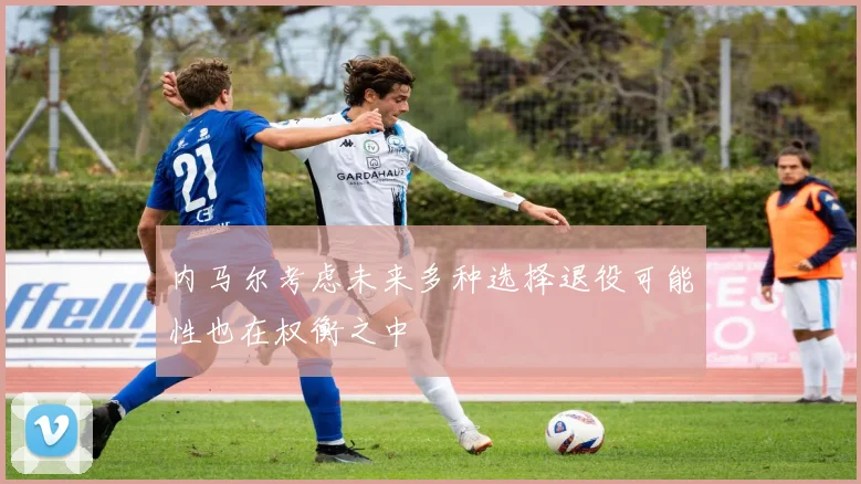 内马尔考虑未来多种选择退役可能性也在权衡之中