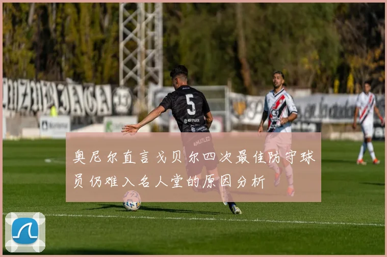 奥尼尔直言戈贝尔四次最佳防守球员仍难入名人堂的原因分析