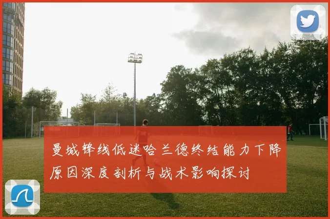 曼城锋线低迷哈兰德终结能力下降原因深度剖析与战术影响探讨